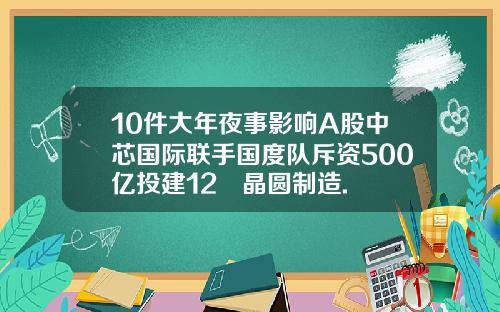 10件大年夜事影响A股中芯国际联手国度队斥资500亿投建12吋晶圆制造.