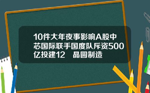 10件大年夜事影响A股中芯国际联手国度队斥资500亿投建12吋晶圆制造