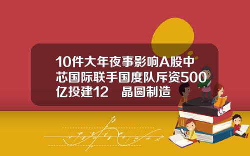 10件大年夜事影响A股中芯国际联手国度队斥资500亿投建12吋晶圆制造