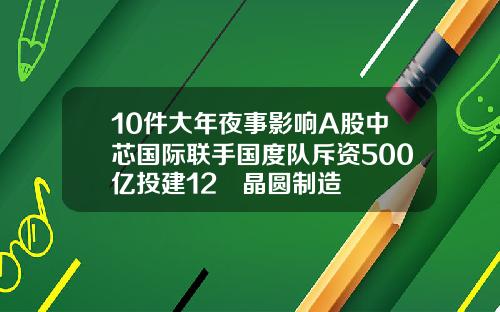 10件大年夜事影响A股中芯国际联手国度队斥资500亿投建12吋晶圆制造