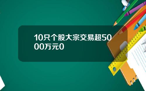 10只个股大宗交易超5000万元0