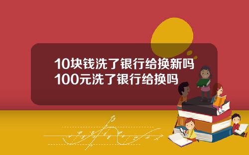 10块钱洗了银行给换新吗100元洗了银行给换吗