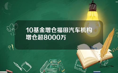 10基金增仓福田汽车机构增仓超8000万