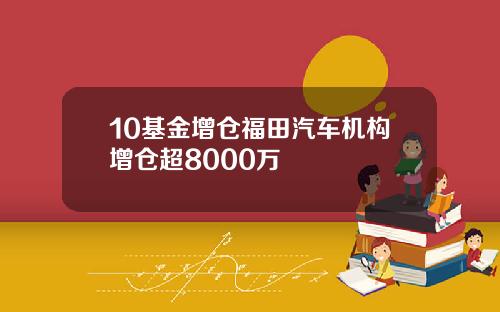 10基金增仓福田汽车机构增仓超8000万