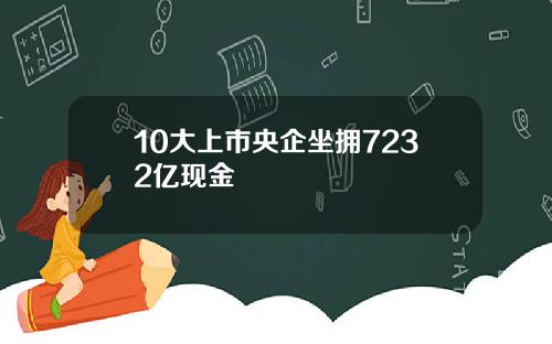 10大上市央企坐拥7232亿现金