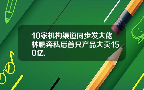 10家机构渠道同步发大佬林鹏奔私后首只产品大卖150亿.