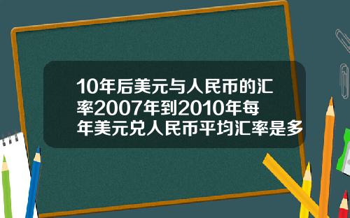 10年后美元与人民币的汇率2007年到2010年每年美元兑人民币平均汇率是多少