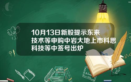 10月13日新股提示东来技术等申购中岩大地上市科思科技等中签号出炉