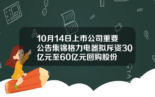 10月14日上市公司重要公告集锦格力电器拟斥资30亿元至60亿元回购股份