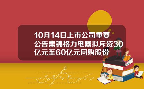 10月14日上市公司重要公告集锦格力电器拟斥资30亿元至60亿元回购股份