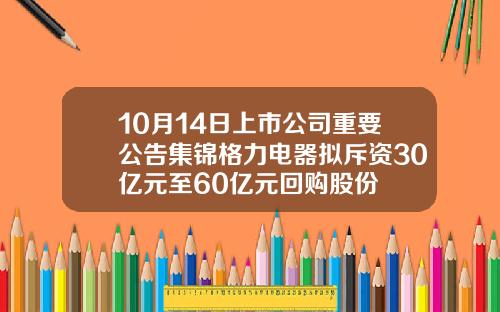 10月14日上市公司重要公告集锦格力电器拟斥资30亿元至60亿元回购股份