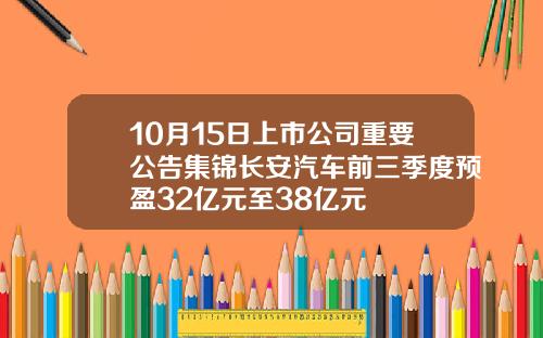 10月15日上市公司重要公告集锦长安汽车前三季度预盈32亿元至38亿元