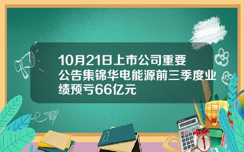 10月21日上市公司重要公告集锦华电能源前三季度业绩预亏66亿元