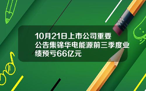 10月21日上市公司重要公告集锦华电能源前三季度业绩预亏66亿元
