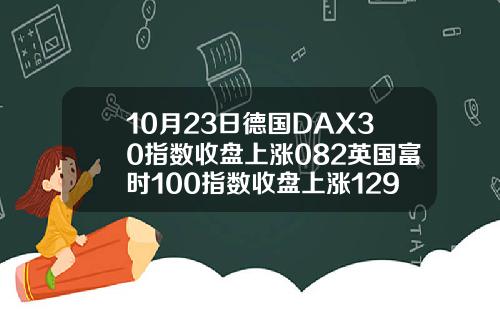 10月23日德国DAX30指数收盘上涨082英国富时100指数收盘上涨129