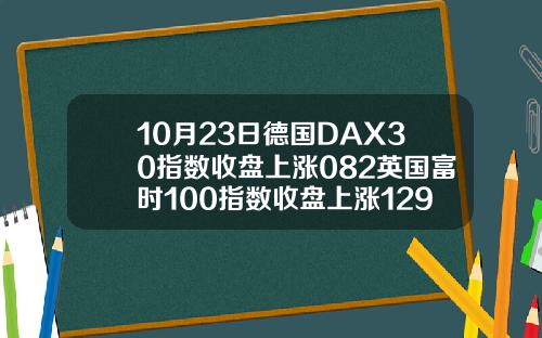 10月23日德国DAX30指数收盘上涨082英国富时100指数收盘上涨129