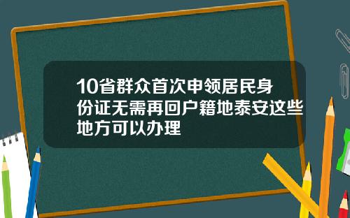 10省群众首次申领居民身份证无需再回户籍地泰安这些地方可以办理
