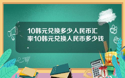 10韩元兑换多少人民币汇率10韩元兑换人民币多少钱.