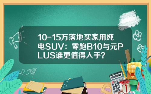10-15万落地买家用纯电SUV：零跑B10与元PLUS谁更值得入手？