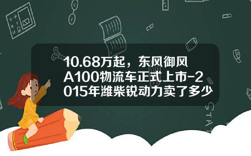 10.68万起，东风御风A100物流车正式上市-2015年潍柴锐动力卖了多少【新闻】