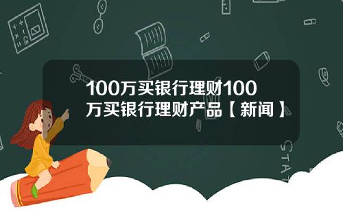 100万买银行理财100万买银行理财产品【新闻】