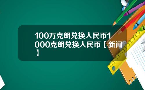 100万克朗兑换人民币1000克朗兑换人民币【新闻】