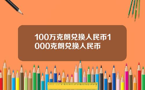 100万克朗兑换人民币1000克朗兑换人民币
