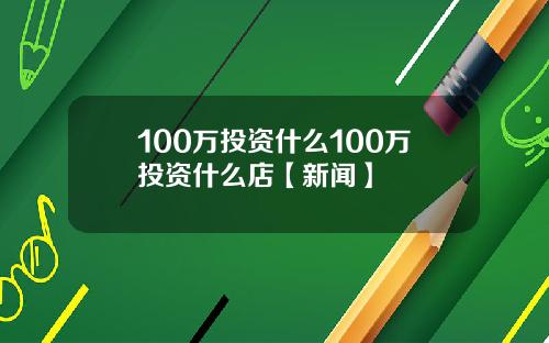100万投资什么100万投资什么店【新闻】