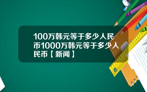 100万韩元等于多少人民币1000万韩元等于多少人民币【新闻】
