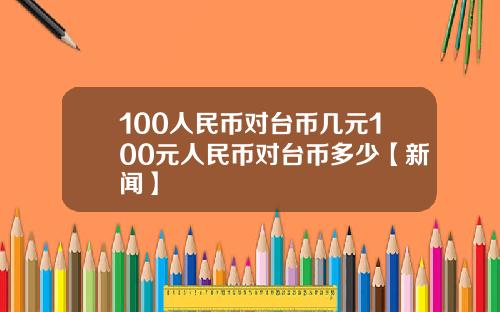 100人民币对台币几元100元人民币对台币多少【新闻】
