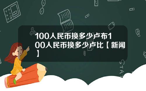 100人民币换多少卢布100人民币换多少卢比【新闻】