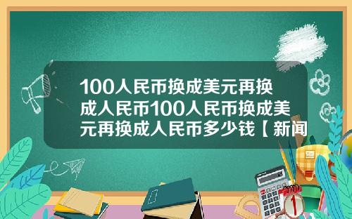 100人民币换成美元再换成人民币100人民币换成美元再换成人民币多少钱【新闻】