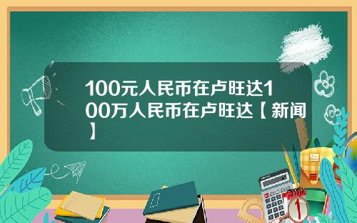 100元人民币在卢旺达100万人民币在卢旺达【新闻】