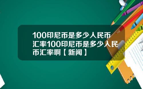 100印尼币是多少人民币汇率100印尼币是多少人民币汇率啊【新闻】