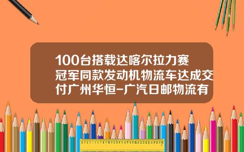 100台搭载达喀尔拉力赛冠军同款发动机物流车达成交付广州华恒-广汽日邮物流有限公司看准【新闻】