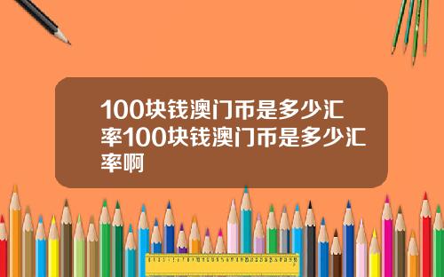 100块钱澳门币是多少汇率100块钱澳门币是多少汇率啊
