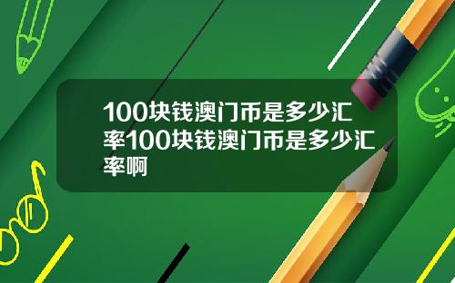 100块钱澳门币是多少汇率100块钱澳门币是多少汇率啊