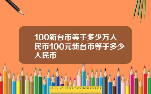 100新台币等于多少万人民币100元新台币等于多少人民币
