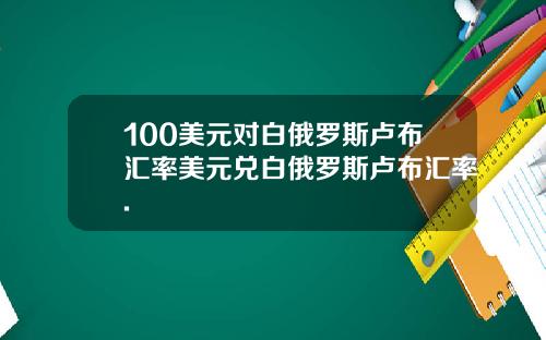 100美元对白俄罗斯卢布汇率美元兑白俄罗斯卢布汇率.