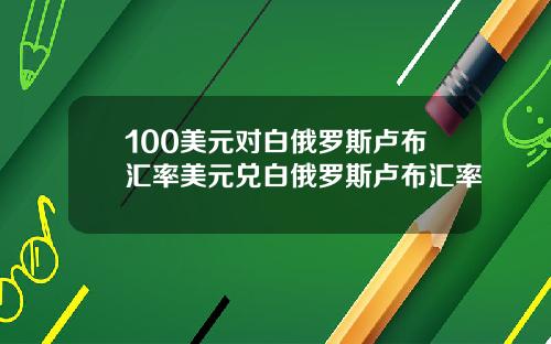 100美元对白俄罗斯卢布汇率美元兑白俄罗斯卢布汇率