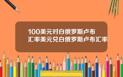 100美元对白俄罗斯卢布汇率美元兑白俄罗斯卢布汇率