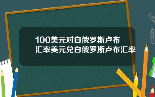 100美元对白俄罗斯卢布汇率美元兑白俄罗斯卢布汇率