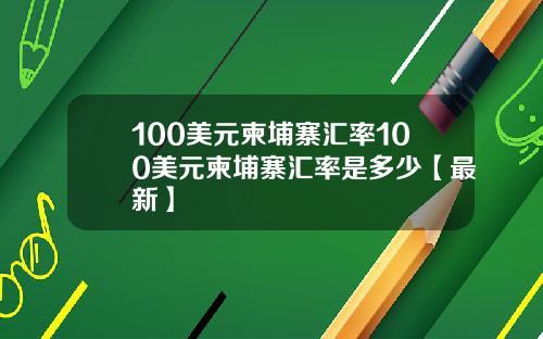 100美元柬埔寨汇率100美元柬埔寨汇率是多少【最新】
