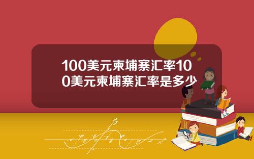100美元柬埔寨汇率100美元柬埔寨汇率是多少