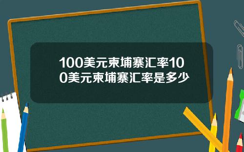 100美元柬埔寨汇率100美元柬埔寨汇率是多少