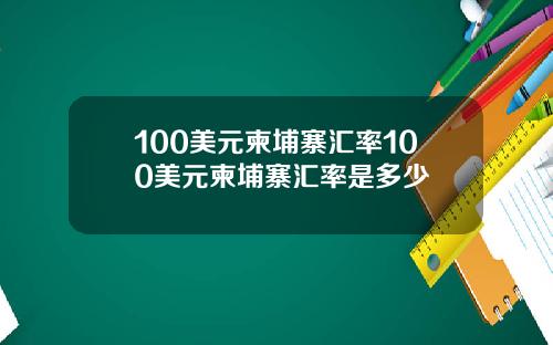 100美元柬埔寨汇率100美元柬埔寨汇率是多少