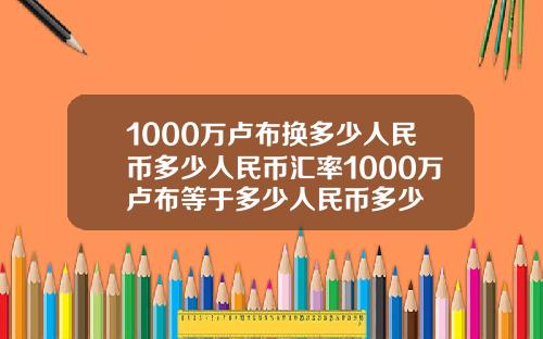 1000万卢布换多少人民币多少人民币汇率1000万卢布等于多少人民币多少