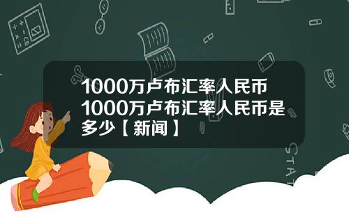 1000万卢布汇率人民币1000万卢布汇率人民币是多少【新闻】