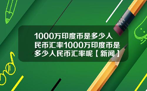 1000万印度币是多少人民币汇率1000万印度币是多少人民币汇率呢【新闻】