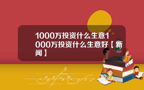 1000万投资什么生意1000万投资什么生意好【新闻】